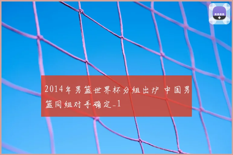 2014年男篮世界杯分组出炉 中国男篮同组对手确定_1