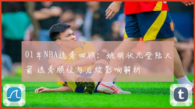 01年NBA选秀回顾：姚明状元登陆火箭 选秀顺位与后续影响解析