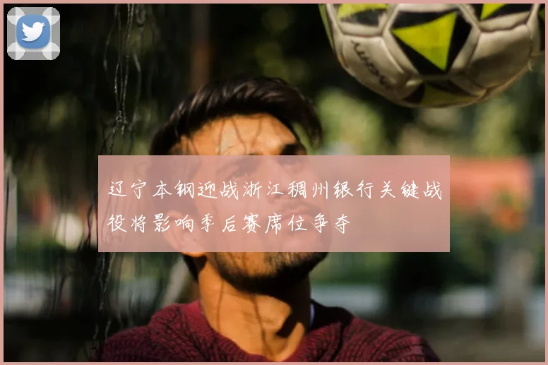 辽宁本钢迎战浙江稠州银行关键战役将影响季后赛席位争夺