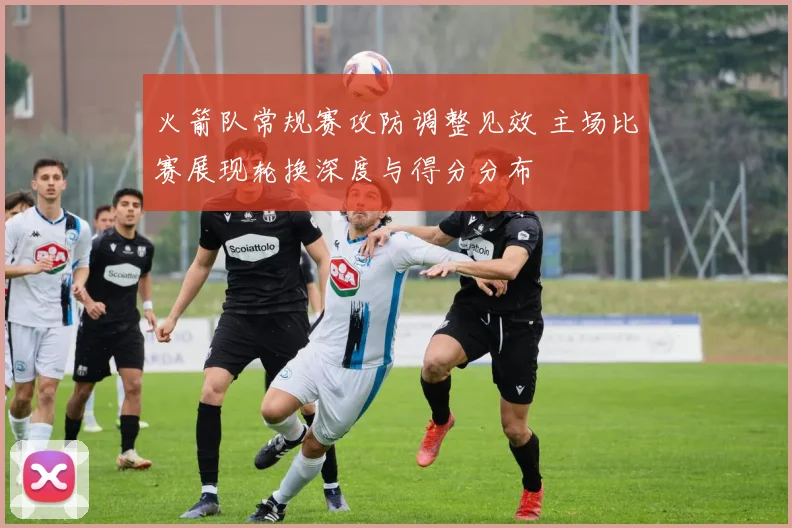 火箭队常规赛攻防调整见效 主场比赛展现轮换深度与得分分布