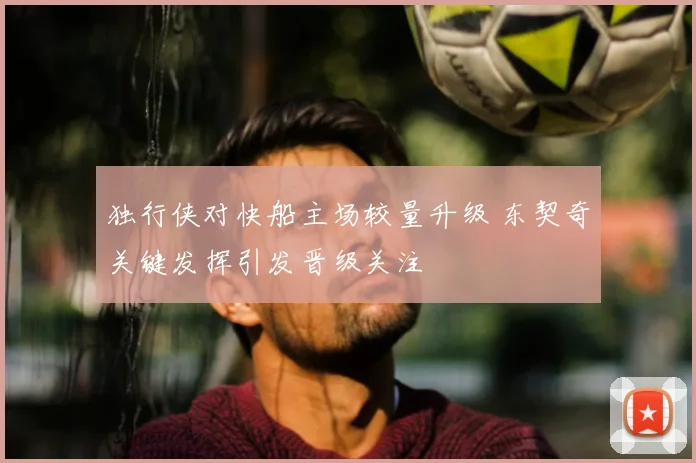 独行侠对快船主场较量升级 东契奇关键发挥引发晋级关注