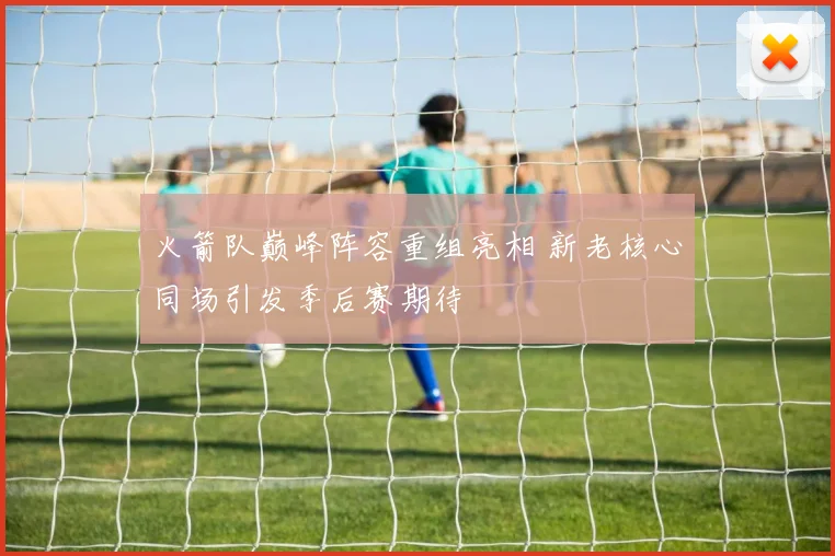 火箭队巅峰阵容重组亮相 新老核心同场引发季后赛期待